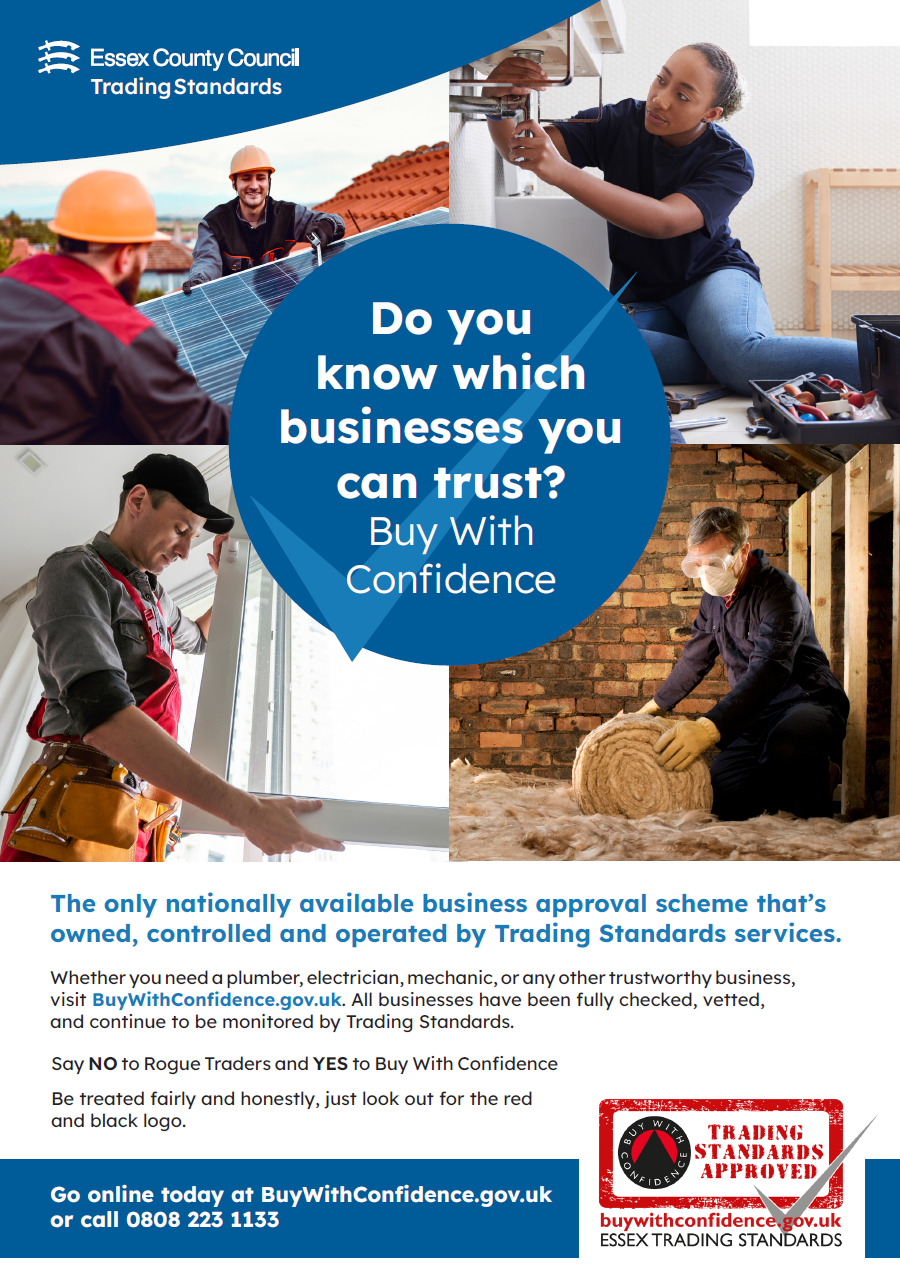 Do you know which businesses you can trust? Buy With Confidence. The only nationally available business approval scheme that’s owned, controlled and operated by Trading Standards services. Whether you need a plumber, electrician, mechanic, or any other trustworthy business, visit BuyWithConfidence.gov.uk. All businesses have been fully checked, vetted, and continue to be monitored by Trading Standards. Do you know which businesses you can trust? Buy With Confidence Go online today at BuyWithConfidence.gov.uk or call 0808 223 1133 Say NO to Rogue Traders and YES to Buy With Confidence Be treated fairly and honestly, just look out for the red and black logo. Go online today at BuyWithConfidence.gov.uk or call 0808 223 1133.